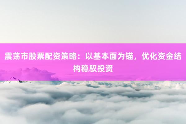 震荡市股票配资策略：以基本面为锚，优化资金结构稳驭投资