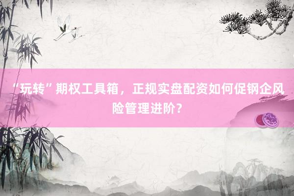 “玩转”期权工具箱，正规实盘配资如何促钢企风险管理进阶？