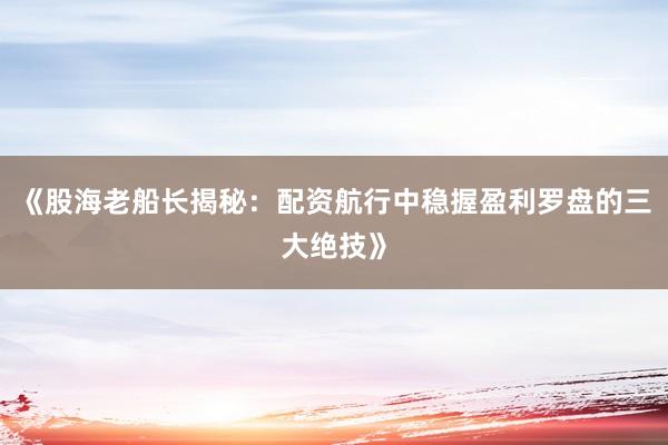 《股海老船长揭秘：配资航行中稳握盈利罗盘的三大绝技》