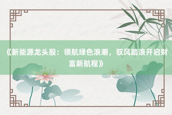 《新能源龙头股：领航绿色浪潮，驭风踏浪开启财富新航程》