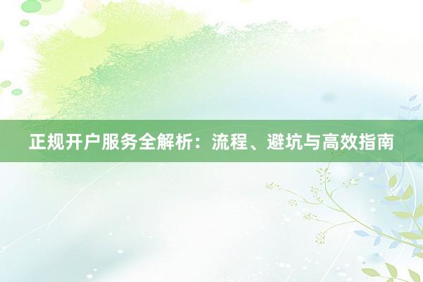 正规开户服务全解析:流程、避坑与高效指南