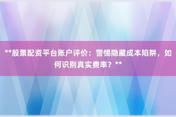 **股票配资平台账户评价：警惕隐藏成本陷阱，如何识别真实费率？**