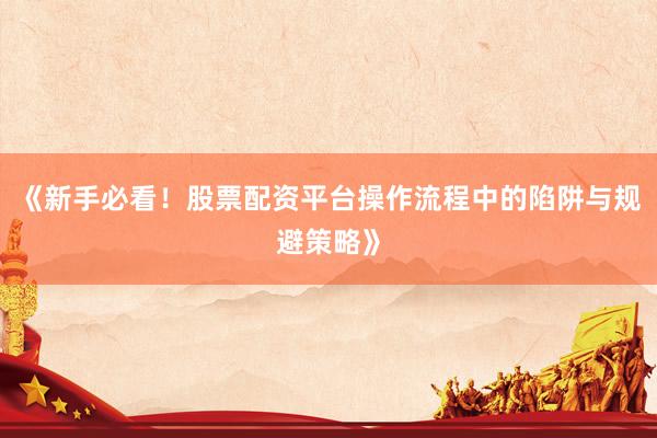 《新手必看！股票配资平台操作流程中的陷阱与规避策略》