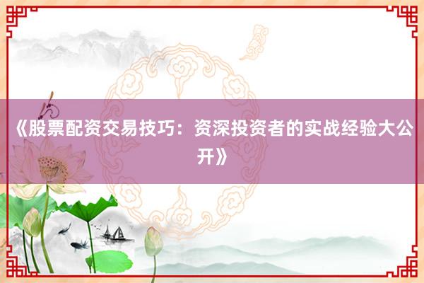《股票配资交易技巧:资深投资者的实战经验大公开》