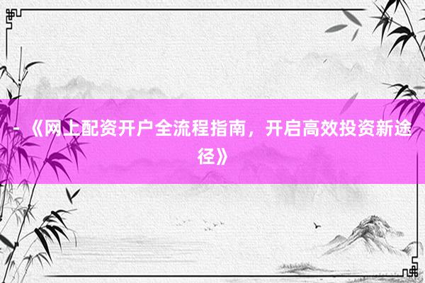 - 《网上配资开户全流程指南,开启高效投资新途径》