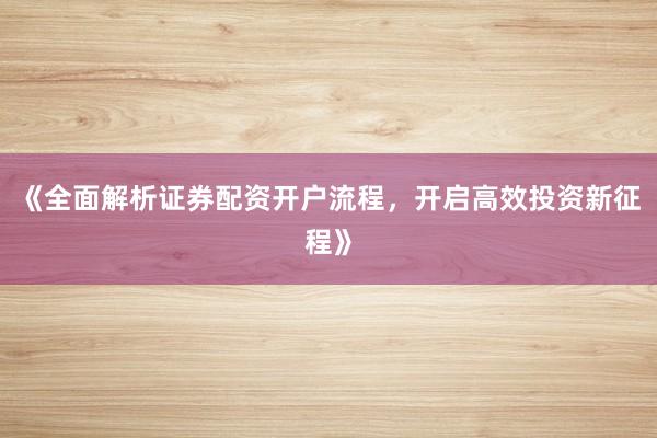 《全面解析证券配资开户流程，开启高效投资新征程》