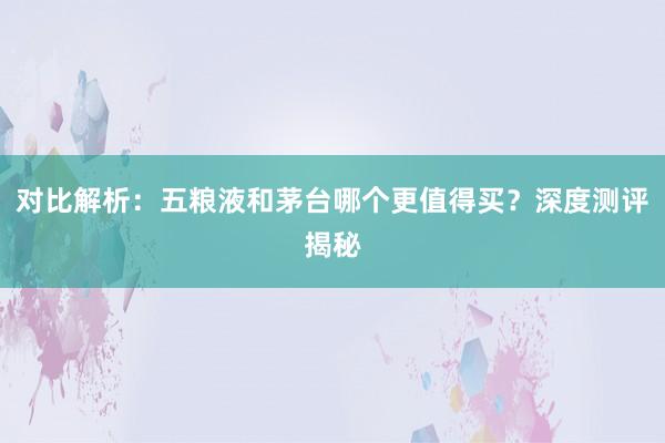 对比解析：五粮液和茅台哪个更值得买？深度测评揭秘