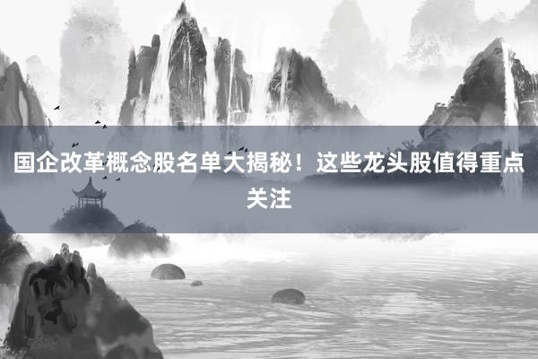 国企改革概念股名单大揭秘！这些龙头股值得重点关注