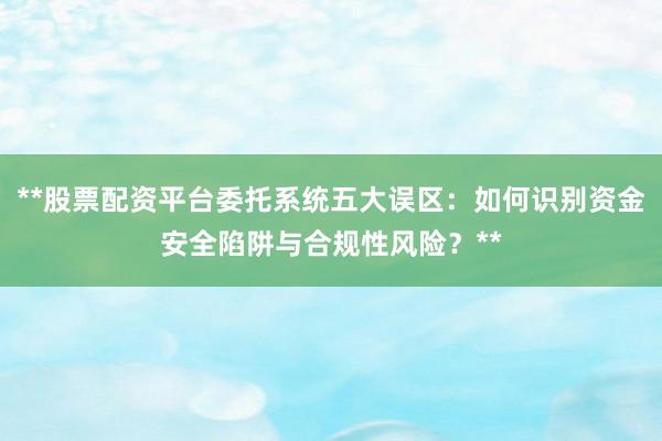 **股票配资平台委托系统五大误区：如何识别资金安全陷阱与合规性风险？**