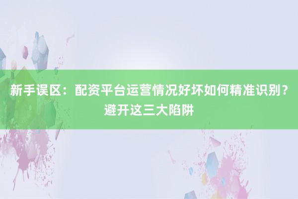 新手误区：配资平台运营情况好坏如何精准识别？避开这三大陷阱