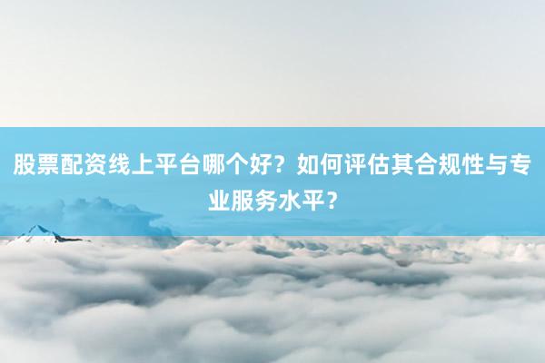 股票配资线上平台哪个好？如何评估其合规性与专业服务水平？