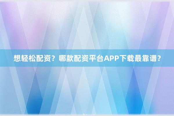想轻松配资？哪款配资平台APP下载最靠谱？