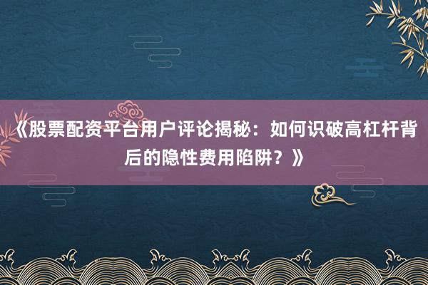 《股票配资平台用户评论揭秘：如何识破高杠杆背后的隐性费用陷阱？》