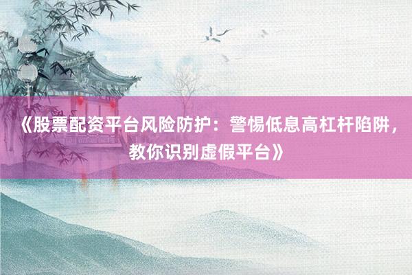 《股票配资平台风险防护：警惕低息高杠杆陷阱，教你识别虚假平台》