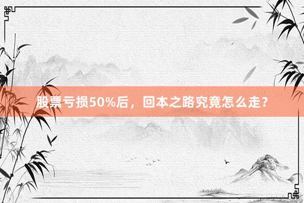 股票亏损50%后,回本之路究竟怎么走?