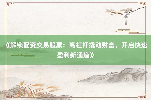 《解锁配资交易股票：高杠杆撬动财富，开启快速盈利新通道》