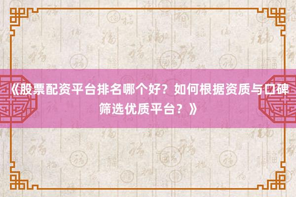 《股票配资平台排名哪个好？如何根据资质与口碑筛选优质平台？》