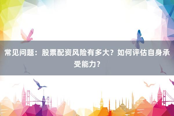 常见问题:股票配资风险有多大?如何评估自身承受能力?