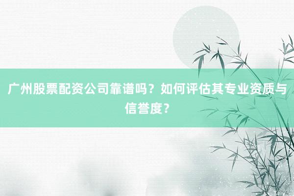 广州股票配资公司靠谱吗？如何评估其专业资质与信誉度？