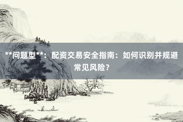 **问题型**：配资交易安全指南：如何识别并规避常见风险？