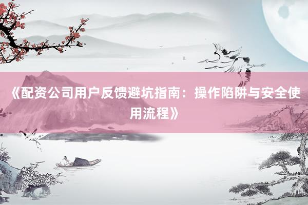 《配资公司用户反馈避坑指南：操作陷阱与安全使用流程》