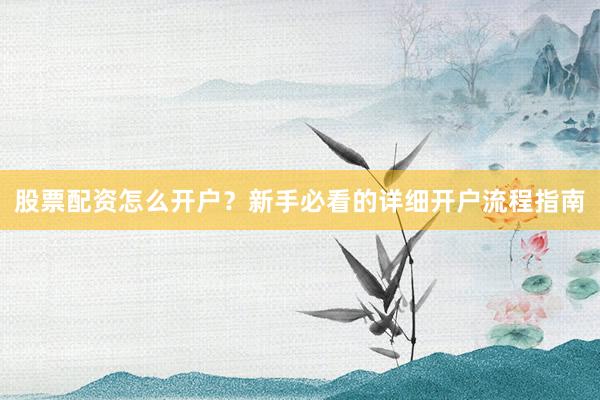 股票配资怎么开户？新手必看的详细开户流程指南