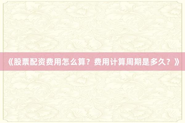 《股票配资费用怎么算？费用计算周期是多久？》