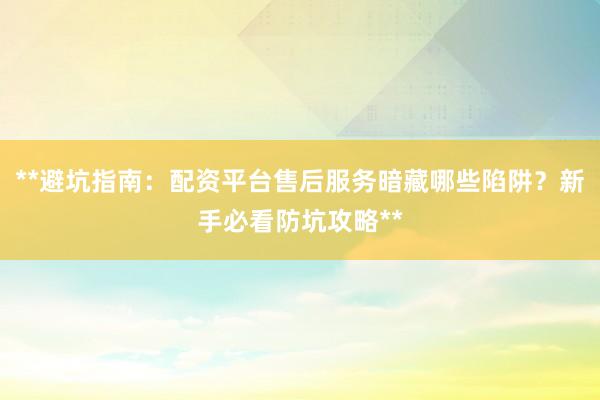 **避坑指南：配资平台售后服务暗藏哪些陷阱？新手必看防坑攻略**