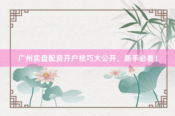 广州实盘配资开户技巧大公开，新手必看！
