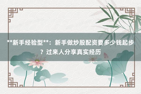 **新手经验型**:新手做炒股配资要多少钱起步?过来人分享真实经历