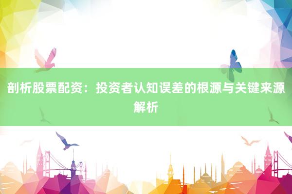 剖析股票配资：投资者认知误差的根源与关键来源解析