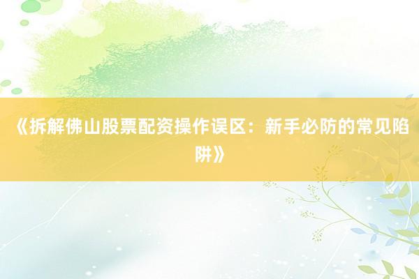 《拆解佛山股票配资操作误区：新手必防的常见陷阱》