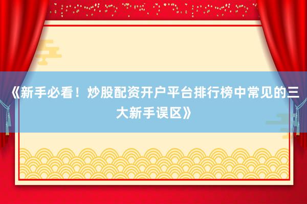 《新手必看！炒股配资开户平台排行榜中常见的三大新手误区》