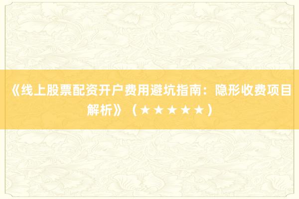 《线上股票配资开户费用避坑指南：隐形收费项目解析》（★★★★★）