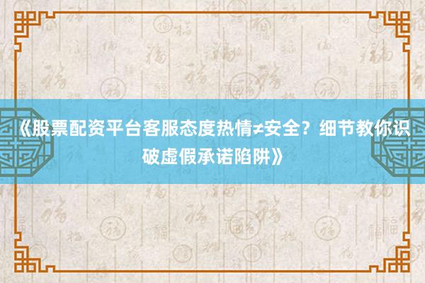 《股票配资平台客服态度热情≠安全？细节教你识破虚假承诺陷阱》