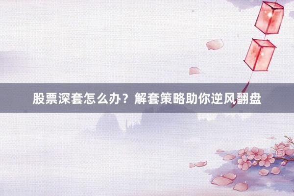 股票深套怎么办？解套策略助你逆风翻盘