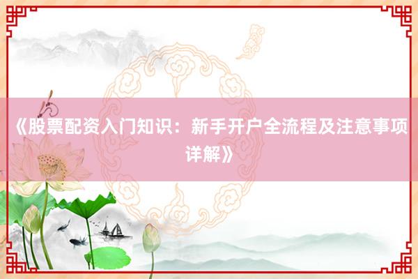 《股票配资入门知识：新手开户全流程及注意事项详解》
