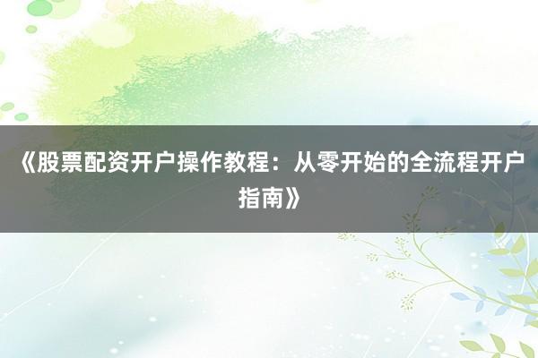 《股票配资开户操作教程：从零开始的全流程开户指南》