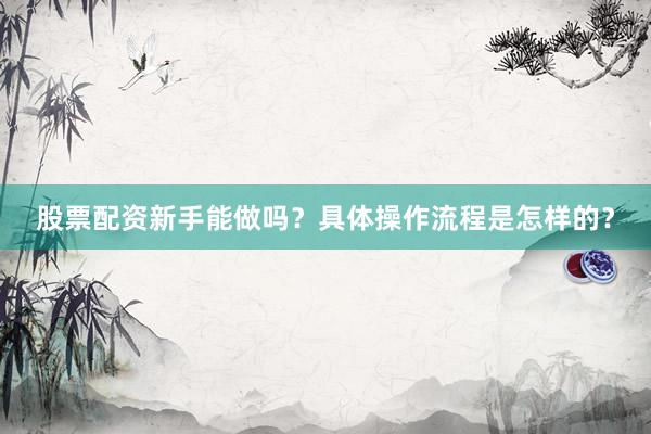 股票配资新手能做吗？具体操作流程是怎样的？