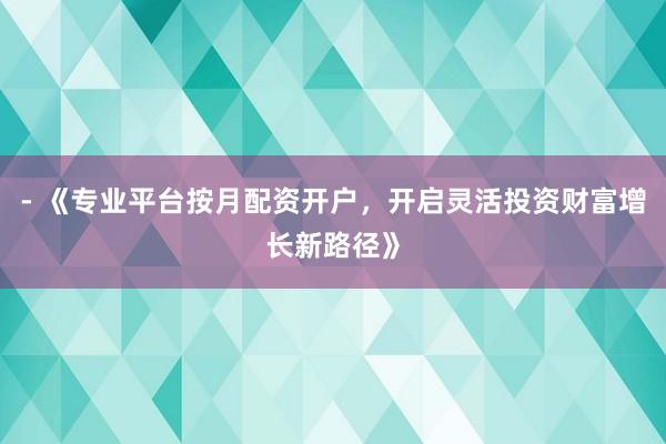 - 《专业平台按月配资开户，开启灵活投资财富增长新路径》