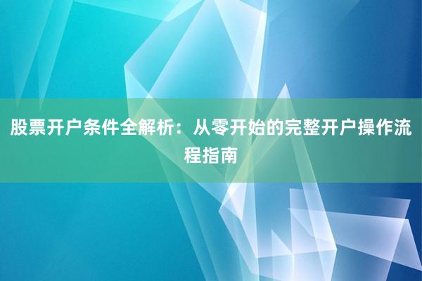 股票开户条件全解析:从零开始的完整开户操作流程指南
