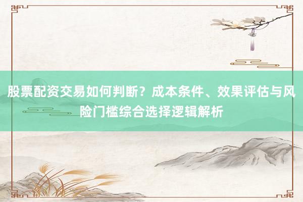 股票配资交易如何判断？成本条件、效果评估与风险门槛综合选择逻辑解析
