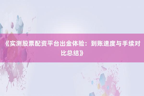 《实测股票配资平台出金体验：到账速度与手续对比总结》