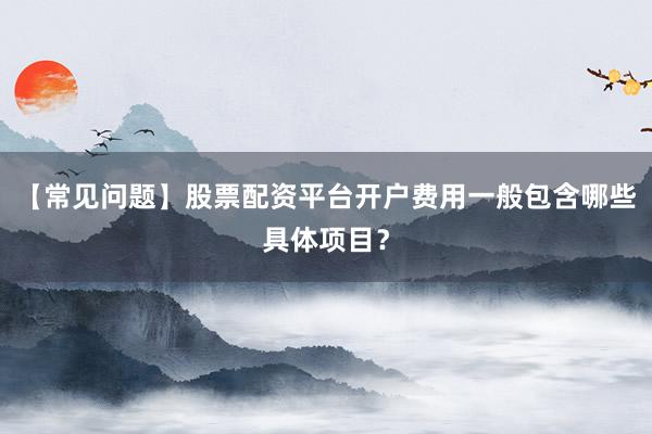 【常见问题】股票配资平台开户费用一般包含哪些具体项目？