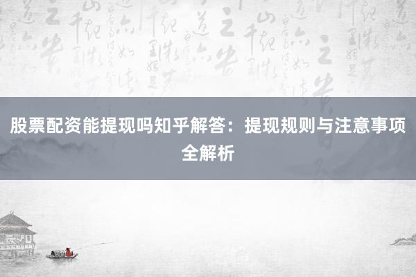 股票配资能提现吗知乎解答：提现规则与注意事项全解析