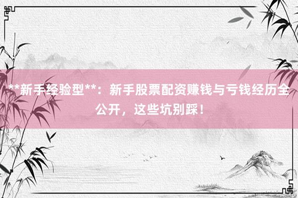 **新手经验型**：新手股票配资赚钱与亏钱经历全公开，这些坑别踩！