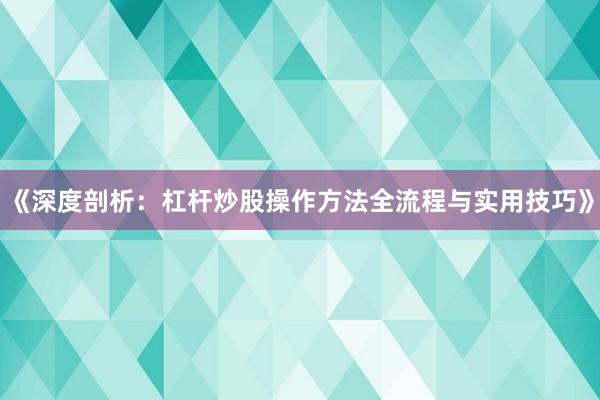《深度剖析：杠杆炒股操作方法全流程与实用技巧》
