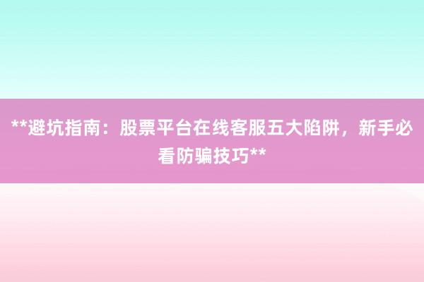 **避坑指南：股票平台在线客服五大陷阱，新手必看防骗技巧**