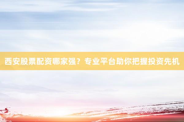 西安股票配资哪家强?专业平台助你把握投资先机