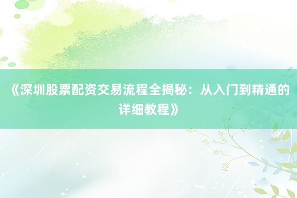 《深圳股票配资交易流程全揭秘：从入门到精通的详细教程》